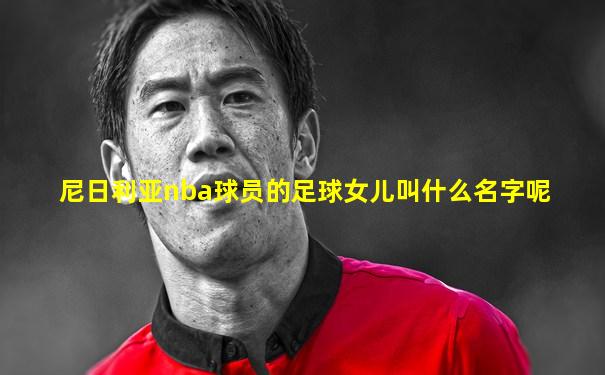 尼日利亚nba球员的足球女儿叫什么名字呢